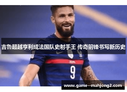 吉鲁超越亨利成法国队史射手王 传奇前锋书写新历史