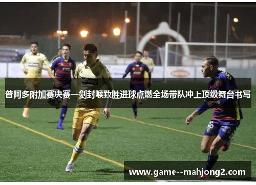 普阿多附加赛决赛一剑封喉致胜进球点燃全场带队冲上顶级舞台书写 普阿多附加赛决赛一剑封喉致胜进球点燃全场带队冲上顶级舞台书写